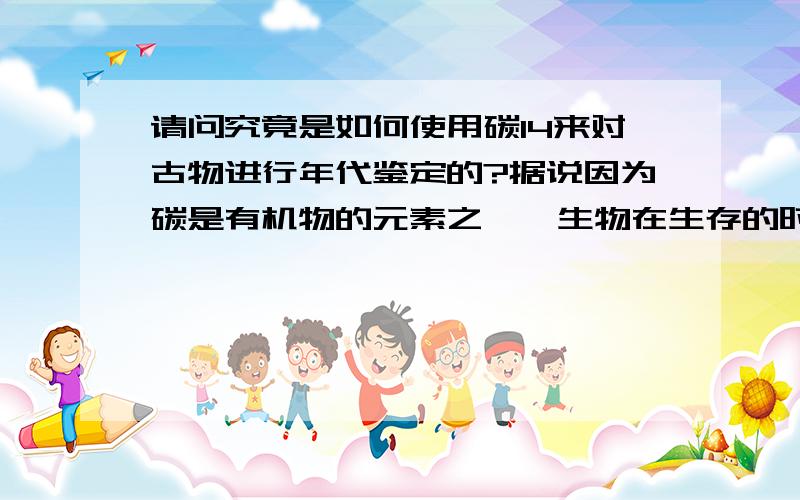 请问究竟是如何使用碳14来对古物进行年代鉴定的?据说因为碳是有机物的元素之一,生物在生存的时候,由于需要呼吸,其体内的碳14含量大致不变,生物死去后会停止呼吸,此时体内的碳14开始减