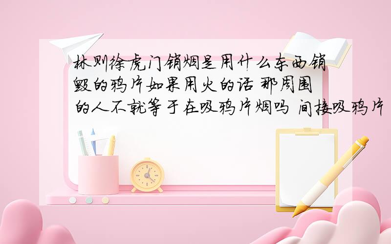 林则徐虎门销烟是用什么东西销毁的鸦片如果用火的话 那周围的人不就等于在吸鸦片烟吗 间接吸鸦片