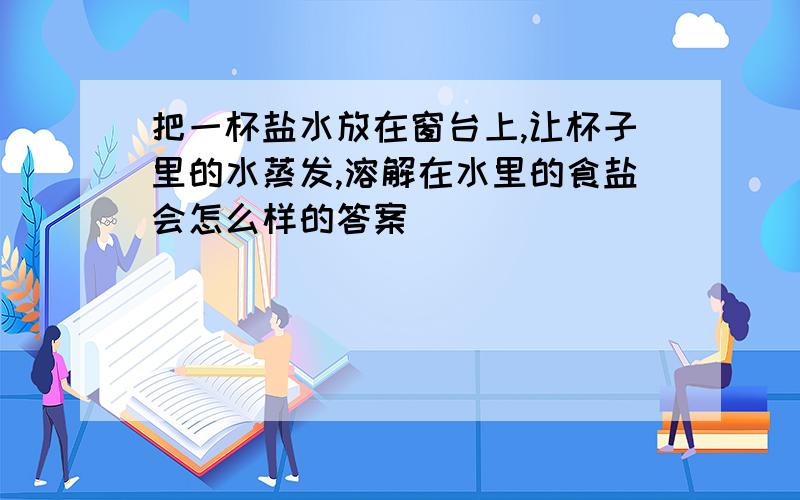 把一杯盐水放在窗台上,让杯子里的水蒸发,溶解在水里的食盐会怎么样的答案