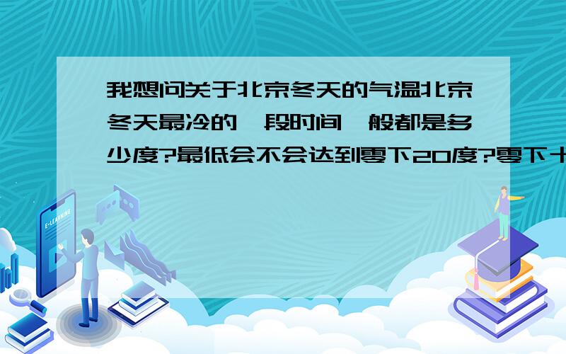 我想问关于北京冬天的气温北京冬天最冷的一段时间一般都是多少度?最低会不会达到零下20度?零下十几度是不是经常事?年底我要去北京了,但我怕冷~郑州这儿零下5度的时候我都觉得很冷了.