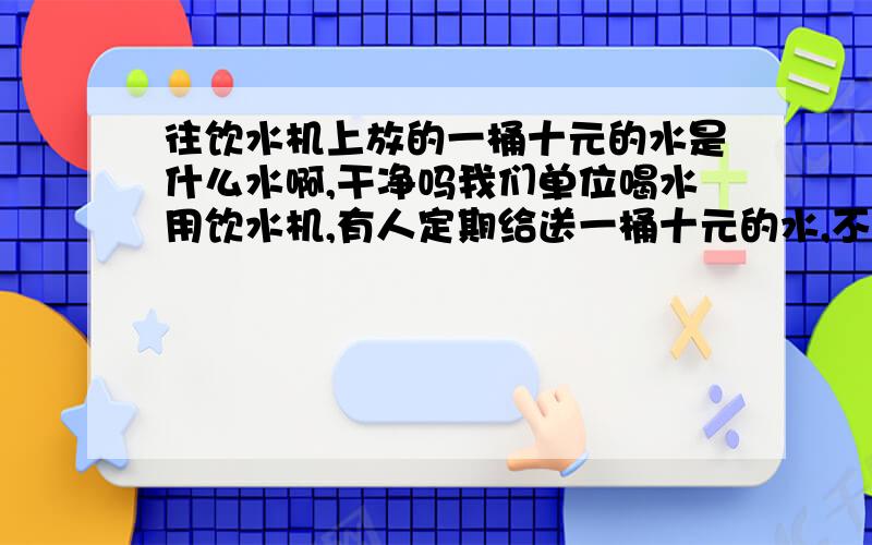 往饮水机上放的一桶十元的水是什么水啊,干净吗我们单位喝水用饮水机,有人定期给送一桶十元的水,不知道那是些什么水