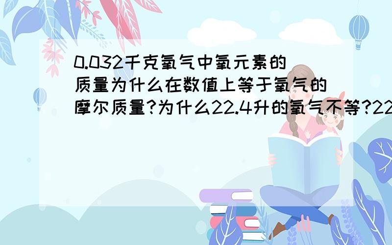 0.032千克氧气中氧元素的质量为什么在数值上等于氧气的摩尔质量?为什么22.4升的氧气不等?22.4升不是1mol吗?