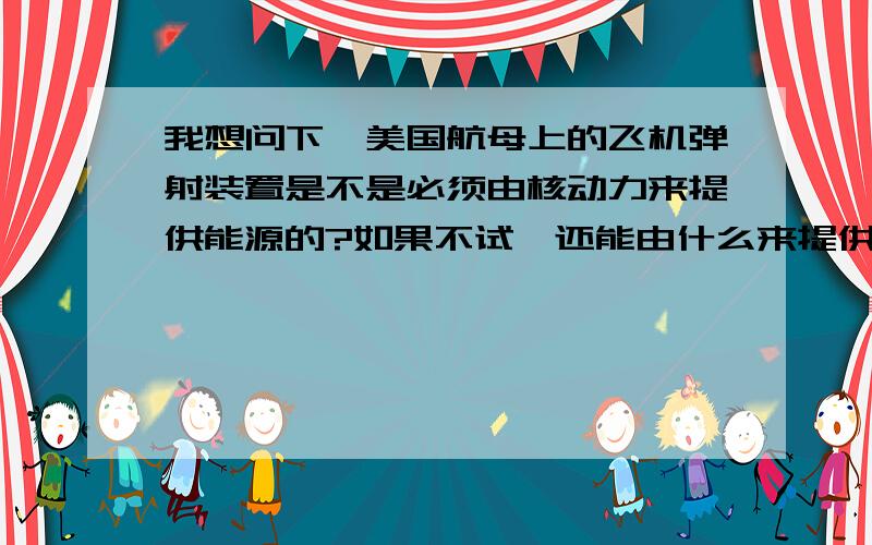 我想问下,美国航母上的飞机弹射装置是不是必须由核动力来提供能源的?如果不试,还能由什么来提供?由核动力提供能源的装置和非核动力提供的能源的装置有何不同?