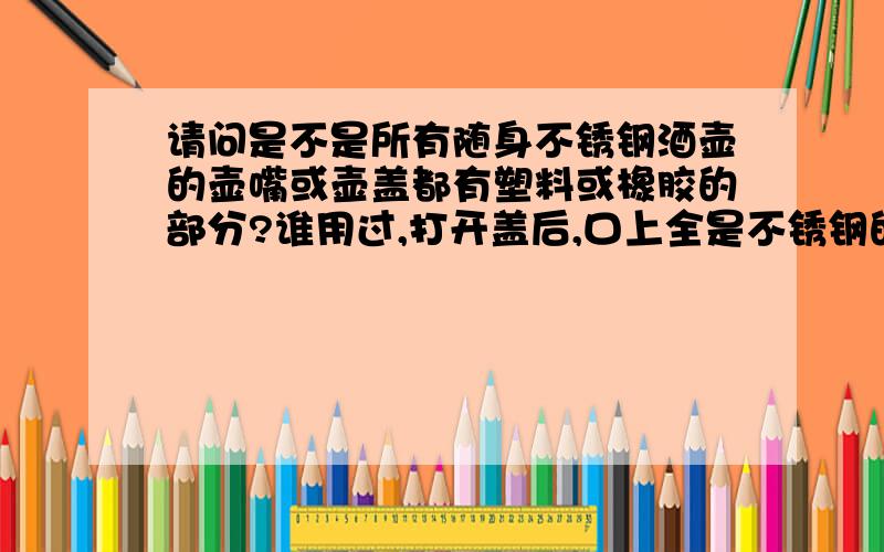 请问是不是所有随身不锈钢酒壶的壶嘴或壶盖都有塑料或橡胶的部分?谁用过,打开盖后,口上全是不锈钢的,还是衬有塑料或橡胶?