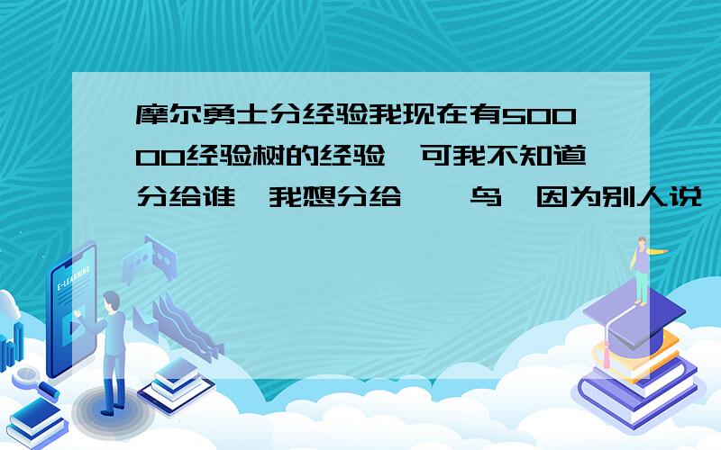 摩尔勇士分经验我现在有50000经验树的经验,可我不知道分给谁,我想分给哒哒鸟,因为别人说哒哒鸟最适合弓箭手,我也想分给巨石蟹,因为巨石蟹是我要用打风龙的