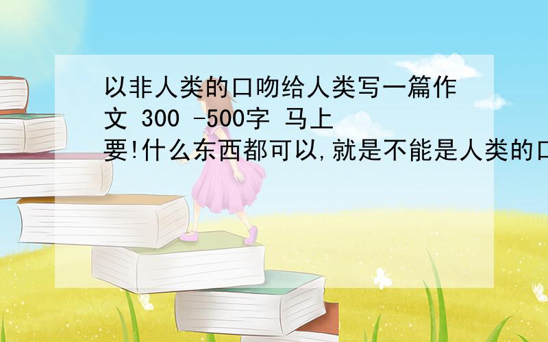 以非人类的口吻给人类写一篇作文 300 -500字 马上要!什么东西都可以,就是不能是人类的口吻