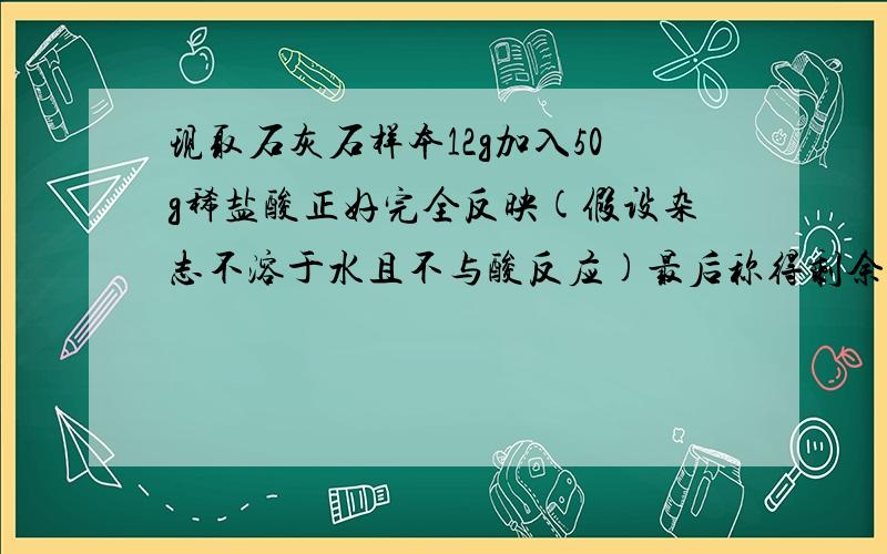 现取石灰石样本12g加入50g稀盐酸正好完全反映(假设杂志不溶于水且不与酸反应)最后称得剩余剩余物的总量为57.6g 计算 放出二氧化碳多少克 .石灰石中碳酸钙的质量分数