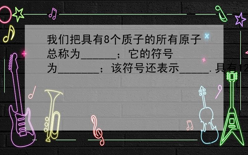 我们把具有8个质子的所有原子总称为______；它的符号为_______；该符号还表示_____.具有12个质子的所有原子总称为______；它的符号为_______；该符号还表示_____.我们把具有8个质子的所有原子总