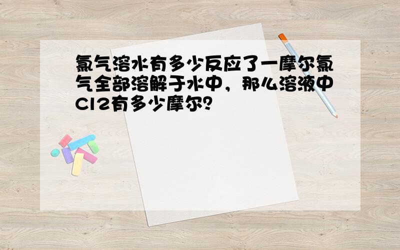 氯气溶水有多少反应了一摩尔氯气全部溶解于水中，那么溶液中Cl2有多少摩尔？