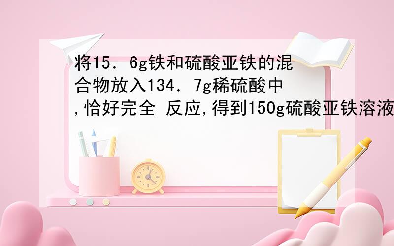 将15．6g铁和硫酸亚铁的混合物放入134．7g稀硫酸中,恰好完全 反应,得到150g硫酸亚铁溶液.求： (1)原混合物中单质铁的质量. (2)反应后所得溶液中溶质的质量分数.