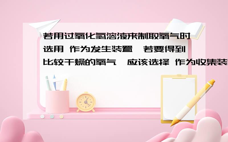 若用过氧化氢溶液来制取氧气时选用 作为发生装置,若要得到比较干燥的氧气,应该选择 作为收集装置若用过氧化氢溶液来制取氧气时选用 作为发生装置,若要得到比较干燥的氧气,应该选择