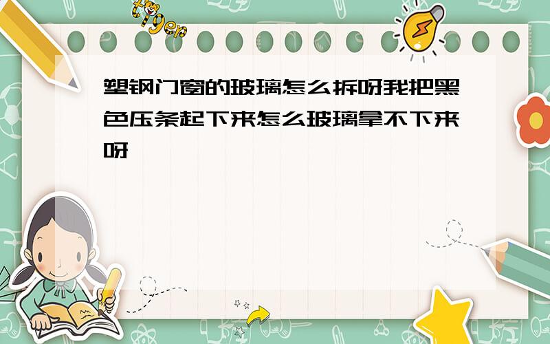 塑钢门窗的玻璃怎么拆呀我把黑色压条起下来怎么玻璃拿不下来呀