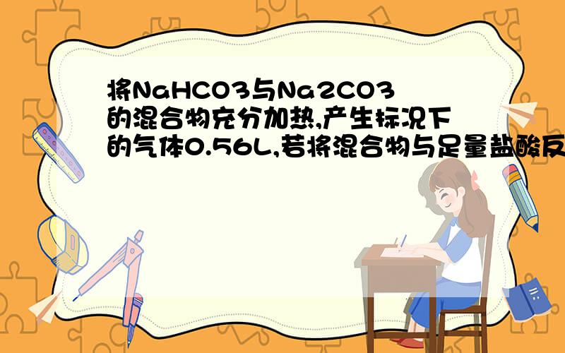 将NaHCO3与Na2CO3的混合物充分加热,产生标况下的气体0.56L,若将混合物与足量盐酸反应则产生标况下的气体3.36L.试计算该混合物中NaHCO3与Na2CO3的质量各为多少不好意思，这里应是“将NaHCO3与Na2CO3