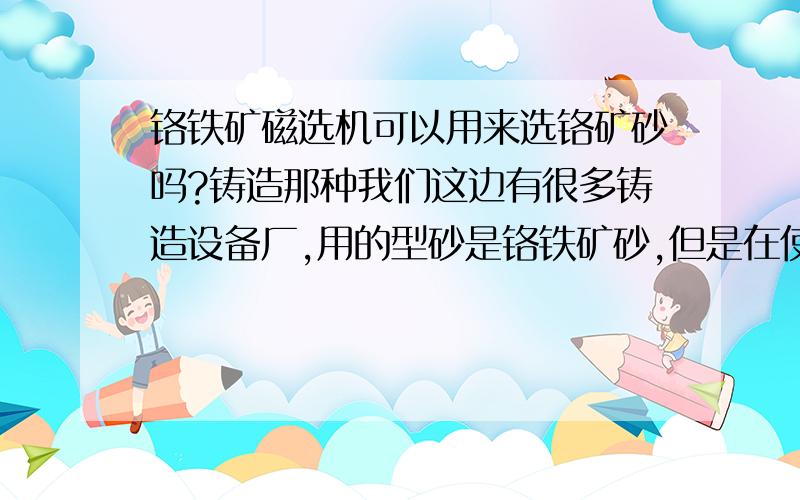 铬铁矿磁选机可以用来选铬矿砂吗?铸造那种我们这边有很多铸造设备厂,用的型砂是铬铁矿砂,但是在使用过一次以后质量会降低,会加进去很多杂质,使用磁选可以提纯吗?