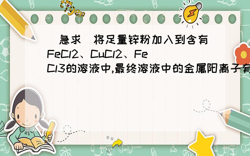 [急求]将足量锌粉加入到含有FeCl2、CuCl2、FeCl3的溶液中,最终溶液中的金属阳离子有哪些?要理由!