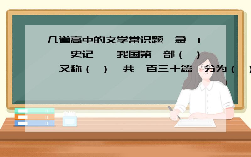 几道高中的文学常识题【急】1、《史记》,我国第一部（ ）,又称（ ）,共一百三十篇,分为（ ）、（ ）、（ ）、（ ）、（ ）.记载了从黄帝到汉武帝长达三千年的政治、经济、文化的历史.