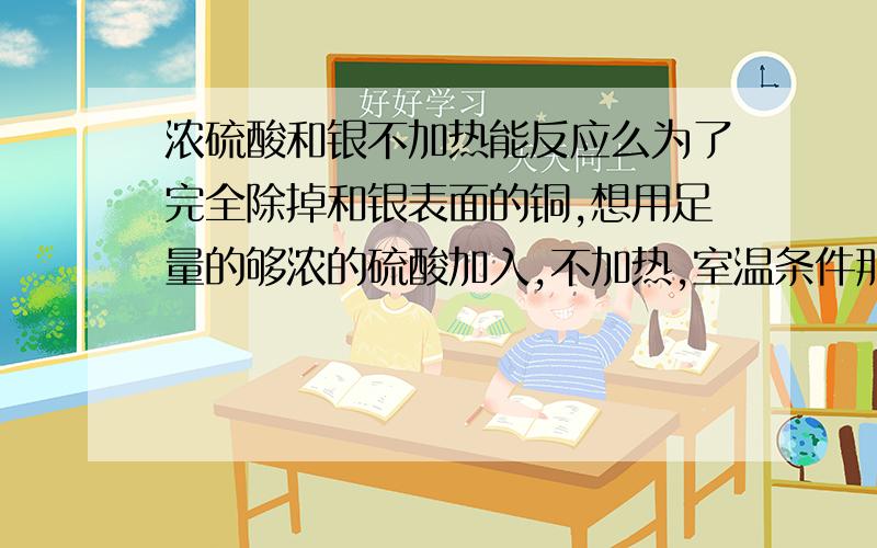 浓硫酸和银不加热能反应么为了完全除掉和银表面的铜,想用足量的够浓的硫酸加入,不加热,室温条件那浓硫酸和铜在常温下有反应吗？毕竟我要的是除掉铜而不伤害银