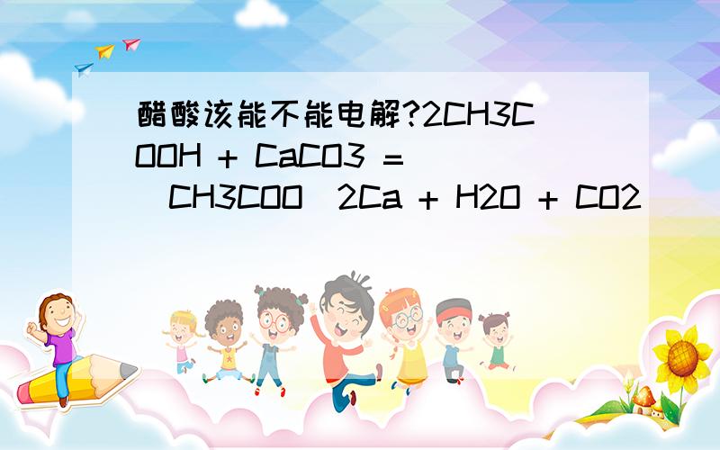 醋酸该能不能电解?2CH3COOH + CaCO3 = (CH3COO)2Ca + H2O + CO2     的离子方程式,是不是和方程式是一样的?到底能不能分解?