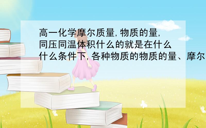 高一化学摩尔质量,物质的量,同压同温体积什么的就是在什么什么条件下,各种物质的物质的量、摩尔质量等等什么的比值是多少啊!求高手指教.本人化学白痴比如在同温同压下（同体积），