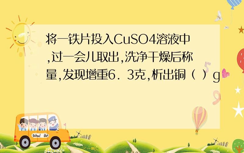 将一铁片投入CuSO4溶液中,过一会儿取出,洗净干燥后称量,发现增重6．3克,析出铜（ ）g