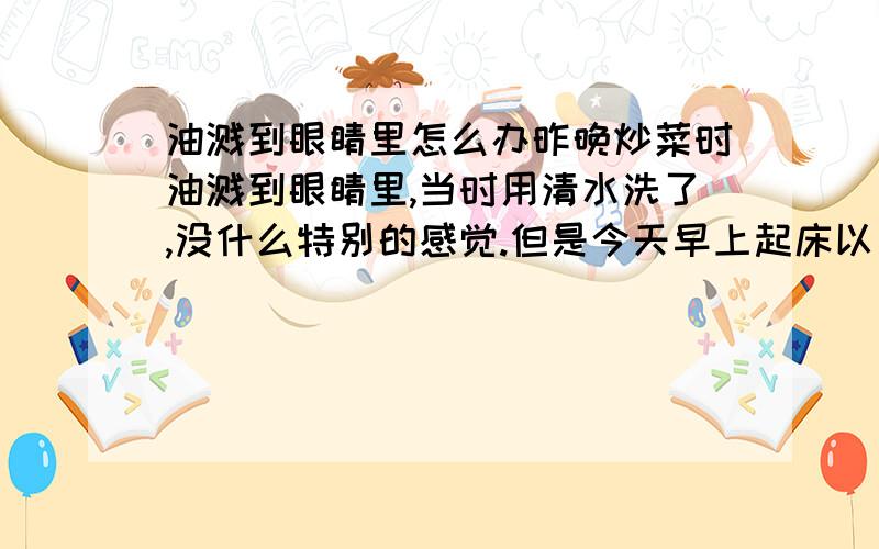 油溅到眼睛里怎么办昨晚炒菜时油溅到眼睛里,当时用清水洗了,没什么特别的感觉.但是今天早上起床以后,眼睛里一直觉得有异物,特别是眨眼的时候感觉很难受.有没有关系啊