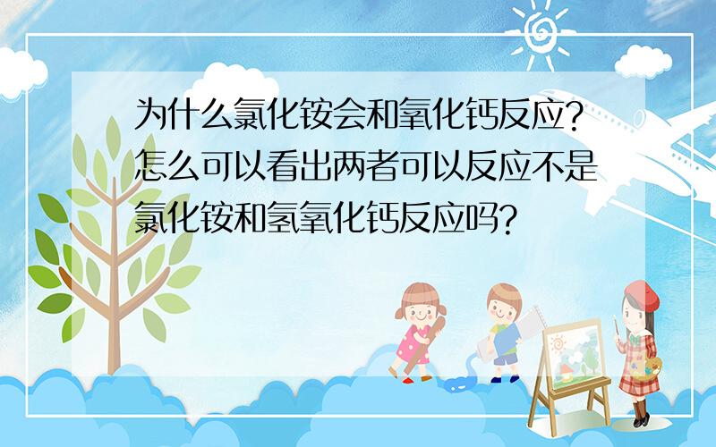 为什么氯化铵会和氧化钙反应?怎么可以看出两者可以反应不是氯化铵和氢氧化钙反应吗?