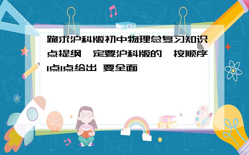 跪求沪科版初中物理总复习知识点提纲一定要沪科版的,按顺序1点1点给出 要全面,