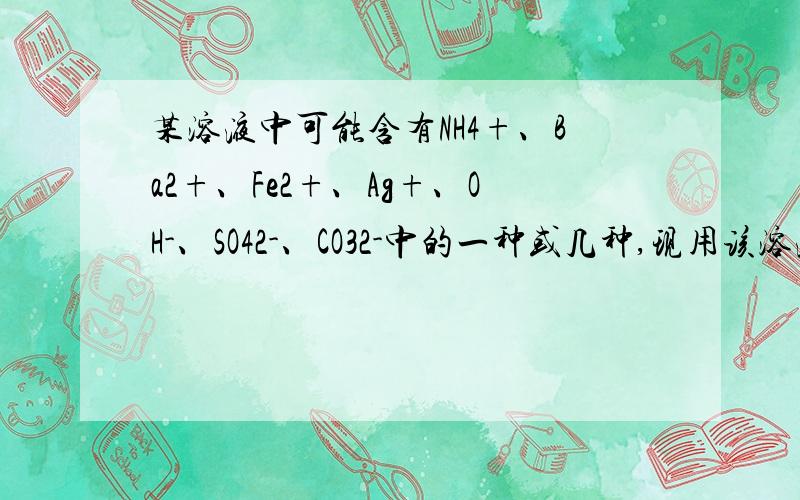 某溶液中可能含有NH4+、Ba2+、Fe2+、Ag+、OH-、SO42-、CO32-中的一种或几种,现用该溶液做以下实验：1）取此溶液少许,加足量盐酸无明显现象； （2）另取少许加入足量浓NaOH溶液,有白色沉淀生成