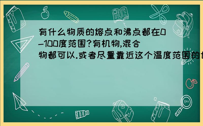 有什么物质的熔点和沸点都在0-100度范围?有机物,混合物都可以.或者尽量靠近这个温度范围的也可以，比如熔点-3,沸点105等等。我知道乙二醇熔点-13.2,沸点：197.85度，但还有没有更靠近的。