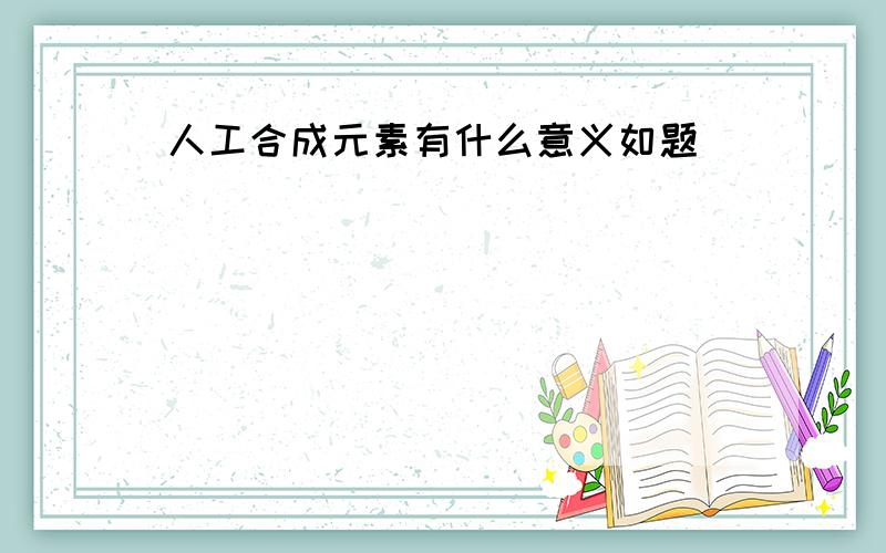 人工合成元素有什么意义如题