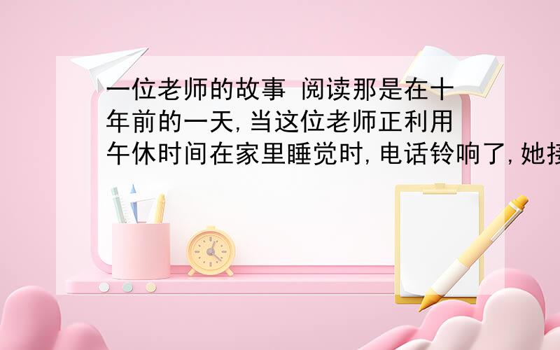 一位老师的故事 阅读那是在十年前的一天,当这位老师正利用午休时间在家里睡觉时,电话铃响了,她接过来一听,里面却传出一个陌生粗暴的声音说：“你家的小孩偷书,现在被我们抓住了,”在