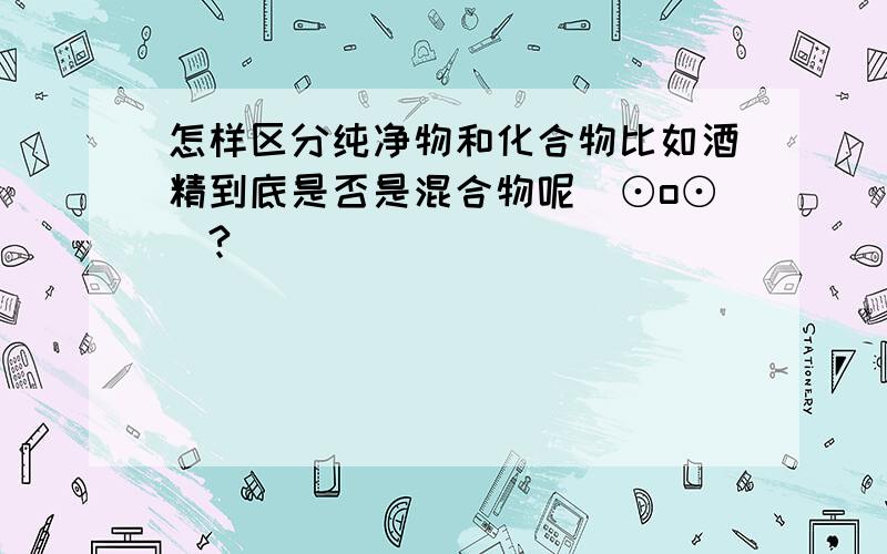 怎样区分纯净物和化合物比如酒精到底是否是混合物呢(⊙o⊙)?