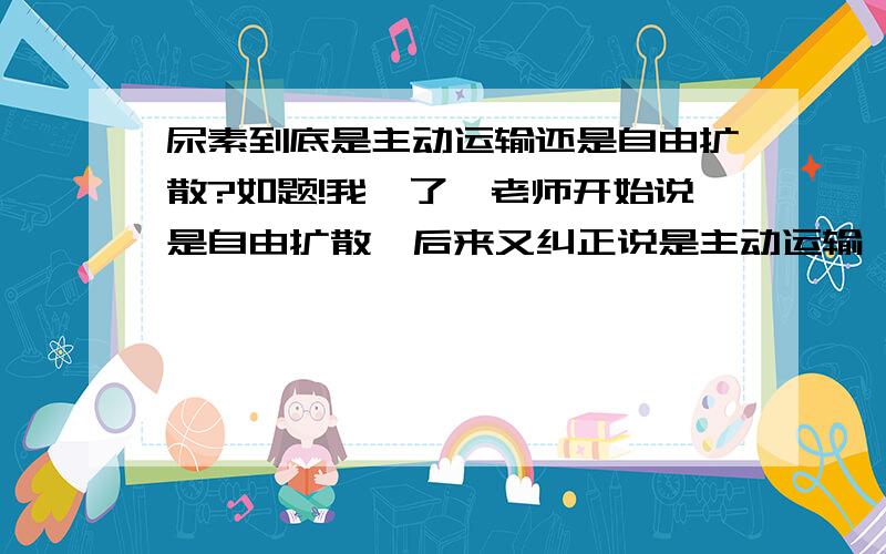 尿素到底是主动运输还是自由扩散?如题!我懵了…老师开始说是自由扩散,后来又纠正说是主动运输,现在复习材料上又说是自由扩散…请真正懂得或者确定知道答案的帮帮我!