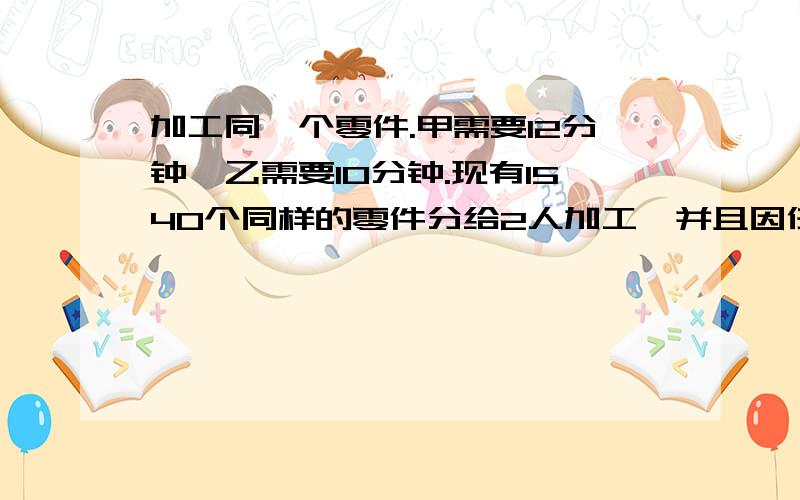 加工同一个零件.甲需要12分钟,乙需要10分钟.现有1540个同样的零件分给2人加工,并且因任务时间紧迫要求两人在相同的时间内完成,每人应分配几个?