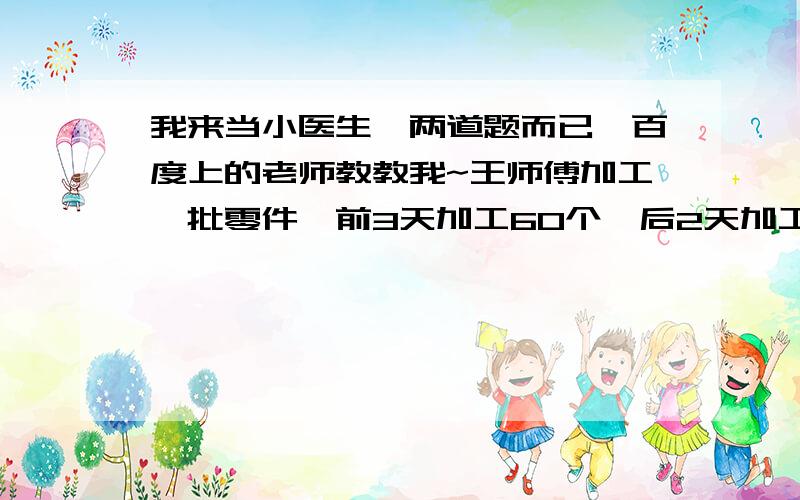 我来当小医生,两道题而已,百度上的老师教教我~王师傅加工一批零件,前3天加工60个,后2天加工60个.平均每天加工了多少个?病症：（60÷3+60÷2）÷2=25（个）诊断：处方：甲乙两车从A地开往B地,