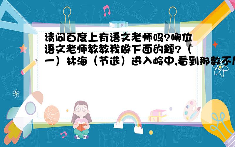 请问百度上有语文老师吗?哪位语文老师教教我做下面的题?（一）林海（节选）进入岭中,看到那数不尽的青松白桦,谁能不马上向四面八方望一望呢?①有多少省份用过这里的木材呀!②大至矿