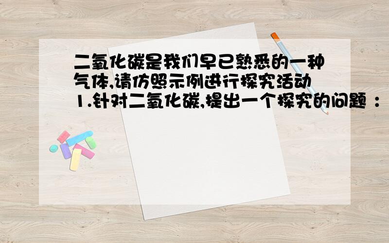 二氧化碳是我们早已熟悉的一种气体,请仿照示例进行探究活动1.针对二氧化碳,提出一个探究的问题 ：（ ）示例：二氧化碳的密度比空气的大?还是小?你提的问题：（ ） 2.你设计的方案1）实