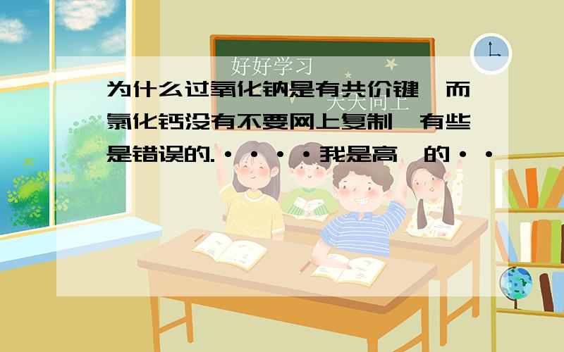 为什么过氧化钠是有共价键,而氯化钙没有不要网上复制,有些是错误的.····我是高一的··