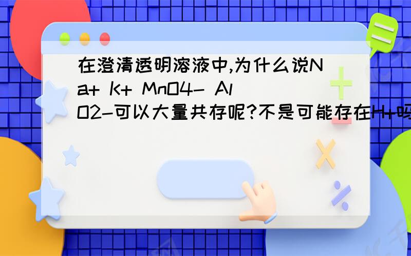 在澄清透明溶液中,为什么说Na+ K+ MnO4- AlO2-可以大量共存呢?不是可能存在H+吗?H+不是会和AlO2-水解生成Al（OH）3吗?