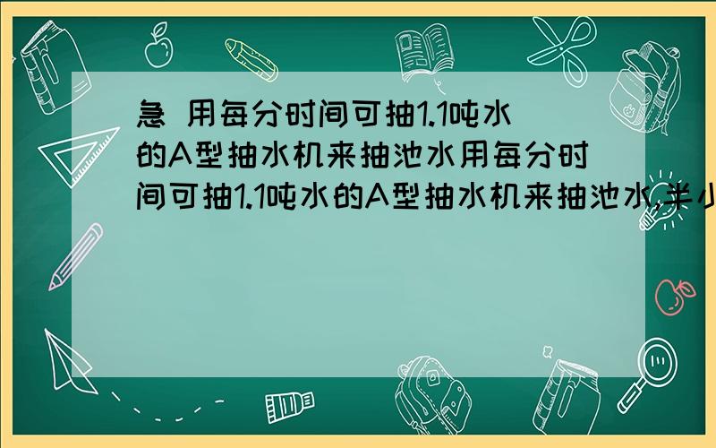 急 用每分时间可抽1.1吨水的A型抽水机来抽池水用每分时间可抽1.1吨水的A型抽水机来抽池水,半小时可以抽完；如果用B型抽水机,估计20分到22分可以抽完.B型抽水机比A型抽水机每分约多抽多少