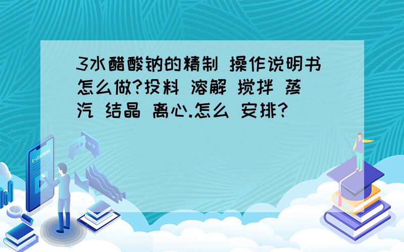 3水醋酸钠的精制 操作说明书怎么做?投料 溶解 搅拌 蒸汽 结晶 离心.怎么 安排?