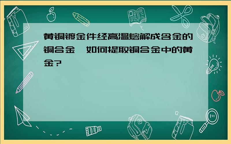 黄铜镀金件经高温熔解成含金的铜合金,如何提取铜合金中的黄金?