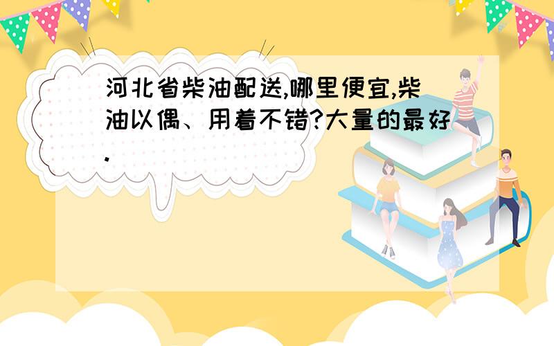 河北省柴油配送,哪里便宜,柴油以偶、用着不错?大量的最好.