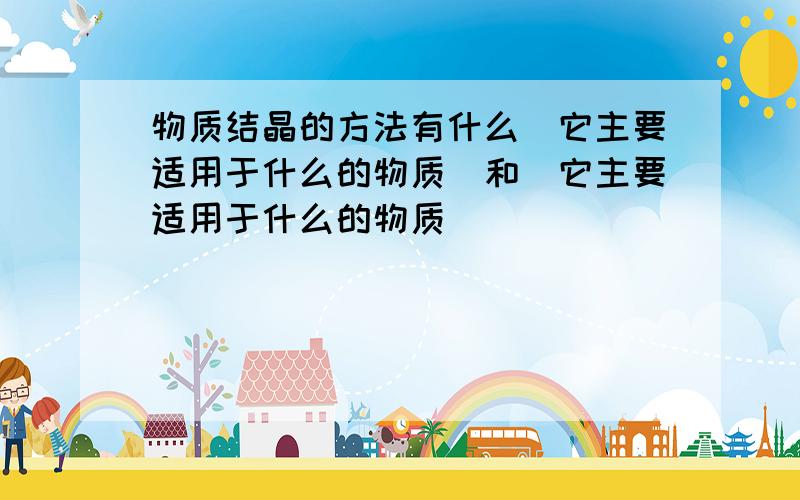 物质结晶的方法有什么(它主要适用于什么的物质)和(它主要适用于什么的物质)