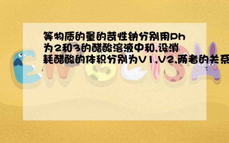 等物质的量的苛性钠分别用Ph为2和3的醋酸溶液中和,设消耗醋酸的体积分别为V1,V2,两者的关系为（）AV1大于10V2BV2大于10V1 CV2小于10V1