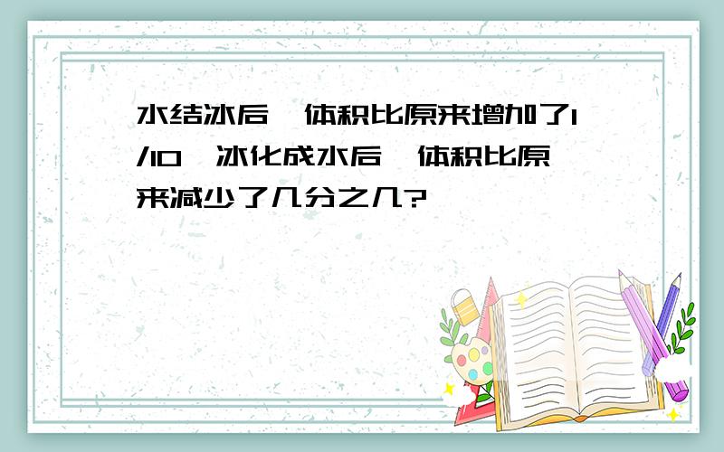 水结冰后,体积比原来增加了1/10,冰化成水后,体积比原来减少了几分之几?