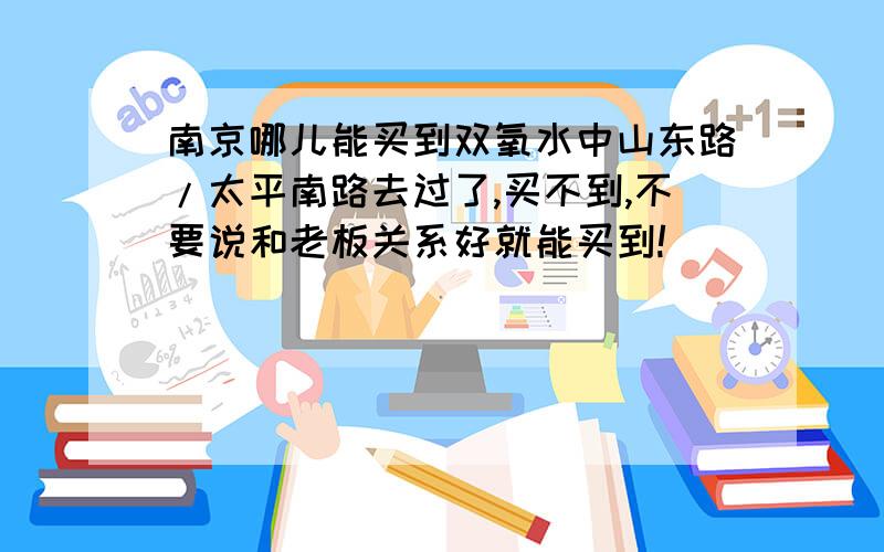 南京哪儿能买到双氧水中山东路/太平南路去过了,买不到,不要说和老板关系好就能买到!