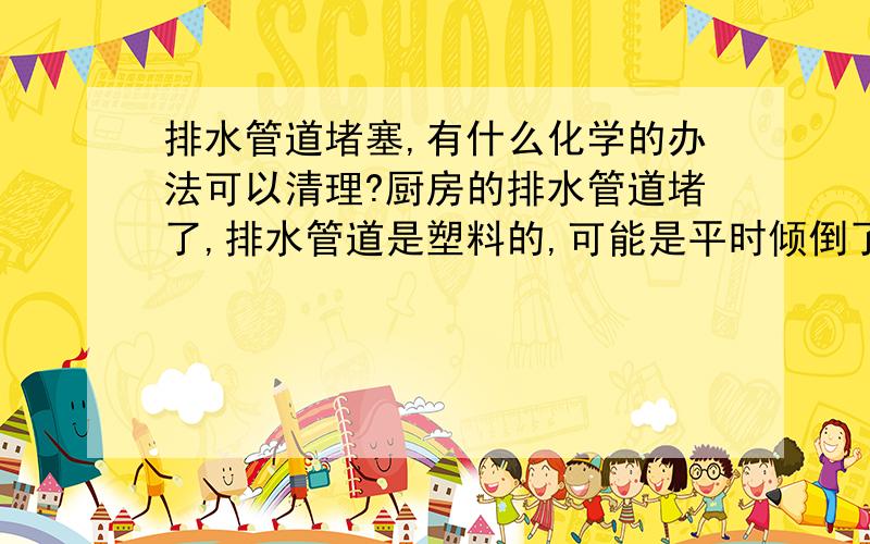 排水管道堵塞,有什么化学的办法可以清理?厨房的排水管道堵了,排水管道是塑料的,可能是平时倾倒了太多残羹剩菜,有些排不出去了,终于导致堵塞在里面.现在倒水是倒不出去,还倒灌回来,把