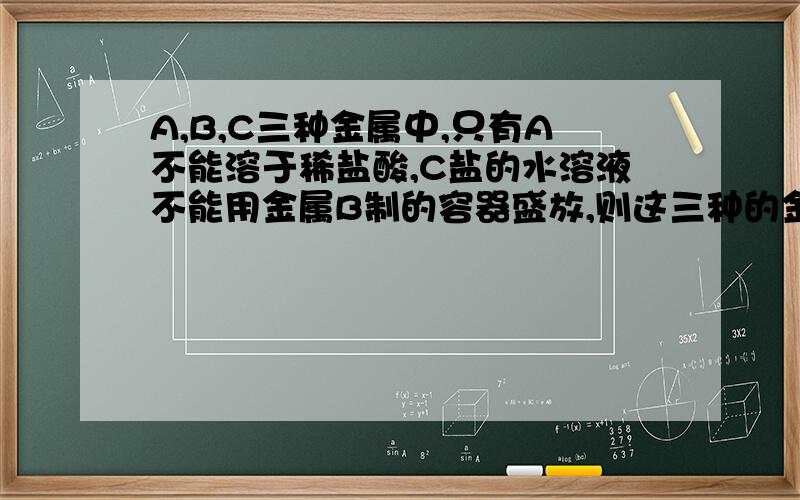 A,B,C三种金属中,只有A不能溶于稀盐酸,C盐的水溶液不能用金属B制的容器盛放,则这三种的金属活动性顺序是——