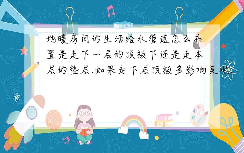 地暖房间的生活给水管道怎么布置是走下一层的顶板下还是走本层的垫层.如果走下层顶板多影响美观.